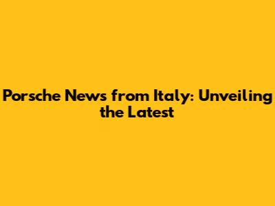 Porsche News from Italy: Unveiling the Latest