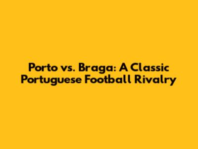 Porto vs. Braga: A Classic Portuguese Football Rivalry