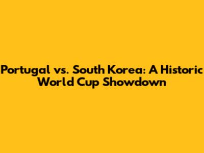 Portugal vs. South Korea: A Historic World Cup Showdown
