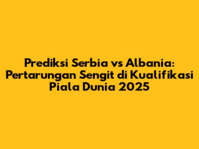 Prediksi Serbia vs Albania: Pertarungan Sengit di Kualifikasi Piala Dunia 2025
