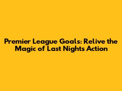 Premier League Goals: Relive the Magic of Last Night's Action