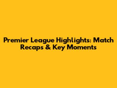 Premier League Highlights: Match Recaps & Key Moments