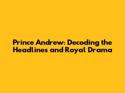 Prince Andrew: Decoding the Headlines and Royal Drama