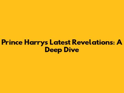 Prince Harry's Latest Revelations: A Deep Dive