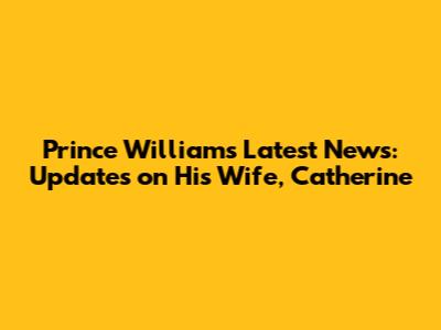 Prince William's Latest News: Updates on His Wife, Catherine