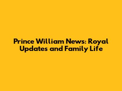 Prince William News: Royal Updates and Family Life