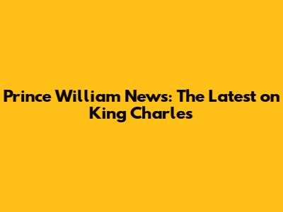 Prince William News: The Latest on King Charles
