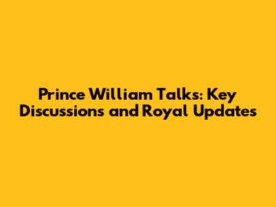 Prince William Talks: Key Discussions and Royal Updates