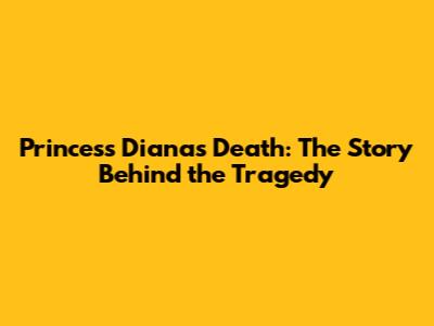Princess Diana's Death: The Story Behind the Tragedy
