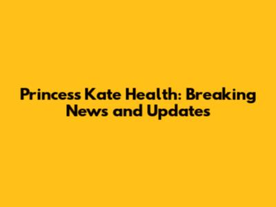 Princess Kate Health: Breaking News and Updates