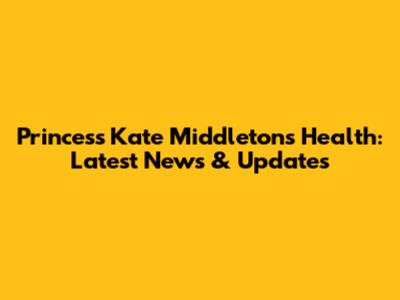 Princess Kate Middleton's Health: Latest News & Updates