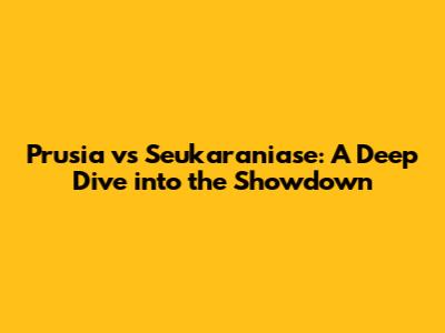 Prusia vs Seukaraniase: A Deep Dive into the Showdown