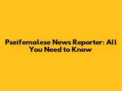 Pseifemalese News Reporter: All You Need to Know