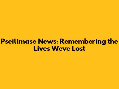 Pseilimase News: Remembering the Lives We've Lost