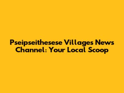 Pseipseithesese Villages News Channel: Your Local Scoop