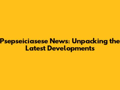 Psepseiciasese News: Unpacking the Latest Developments
