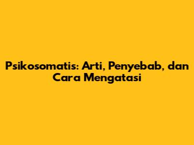 Psikosomatis: Arti, Penyebab, dan Cara Mengatasi