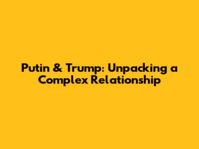 Putin & Trump: Unpacking a Complex Relationship