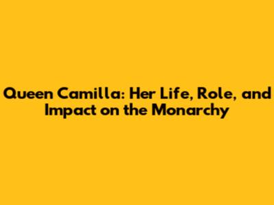Queen Camilla: Her Life, Role, and Impact on the Monarchy
