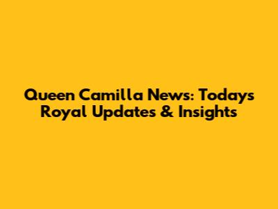 Queen Camilla News: Today's Royal Updates & Insights