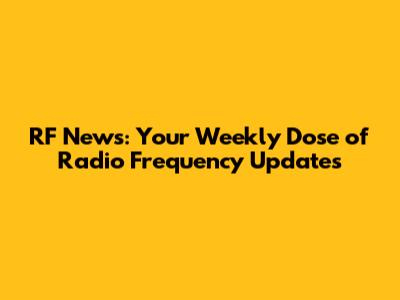 RF News: Your Weekly Dose of Radio Frequency Updates