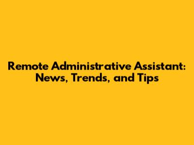 Remote Administrative Assistant: News, Trends, and Tips