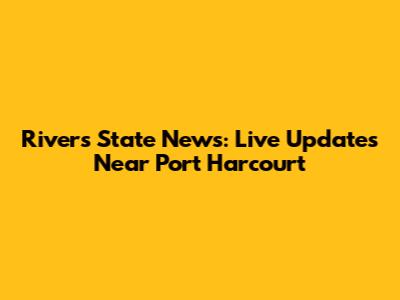 Rivers State News: Live Updates Near Port Harcourt