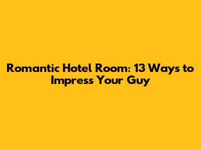 Romantic Hotel Room: 13 Ways to Impress Your Guy