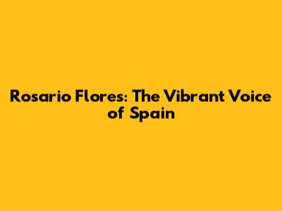 Rosario Flores: The Vibrant Voice of Spain