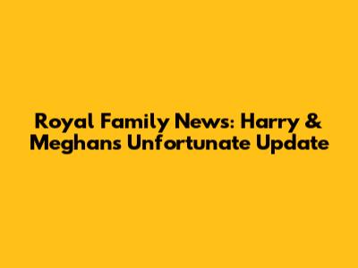 Royal Family News: Harry & Meghan's Unfortunate Update