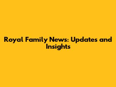 Royal Family News: Updates and Insights
