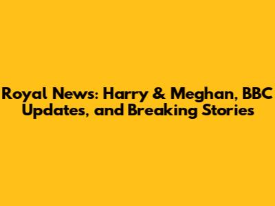 Royal News: Harry & Meghan, BBC Updates, and Breaking Stories