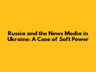 Russia and the News Media in Ukraine: A Case of Soft Power