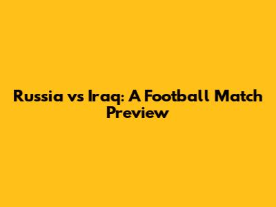 Russia vs Iraq: A Football Match Preview