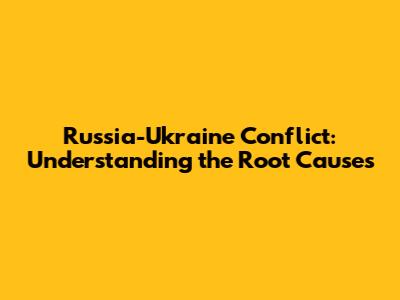 Russia-Ukraine Conflict: Understanding the Root Causes