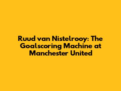 Ruud van Nistelrooy: The Goalscoring Machine at Manchester United