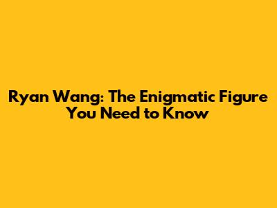 Ryan Wang: The Enigmatic Figure You Need to Know