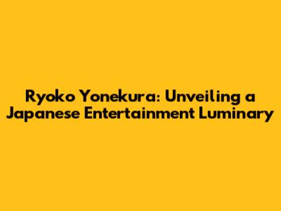 Ryoko Yonekura: Unveiling a Japanese Entertainment Luminary