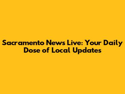 Sacramento News Live: Your Daily Dose of Local Updates