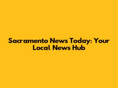 Sacramento News Today: Your Local News Hub