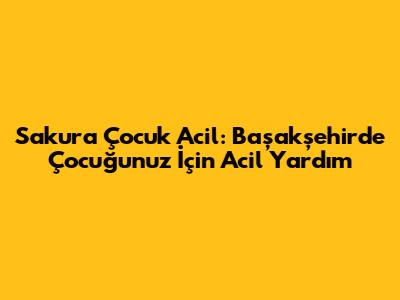Sakura Çocuk Acil: Başakşehir'de Çocuğunuz İçin Acil Yardım