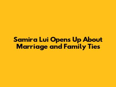Samira Lui Opens Up About Marriage and Family Ties