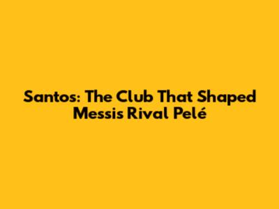 Santos: The Club That Shaped Messi's Rival Pelé