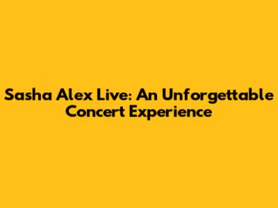 Sasha Alex Live: An Unforgettable Concert Experience