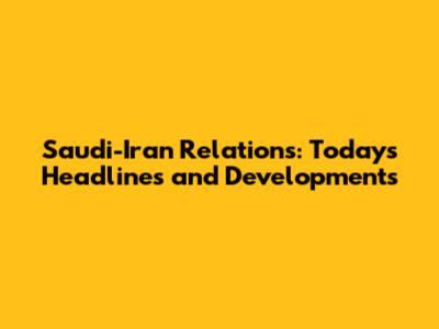 Saudi-Iran Relations: Today's Headlines and Developments