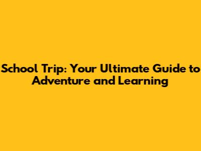 School Trip: Your Ultimate Guide to Adventure and Learning