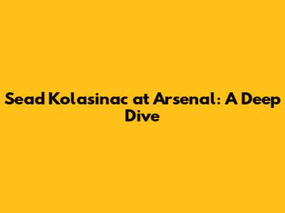 Sead Kolasinac at Arsenal: A Deep Dive