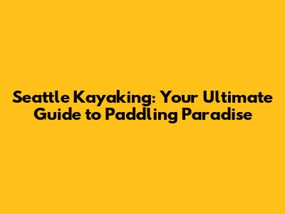 Seattle Kayaking: Your Ultimate Guide to Paddling Paradise
