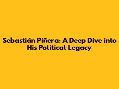 Sebastián Piñera: A Deep Dive into His Political Legacy