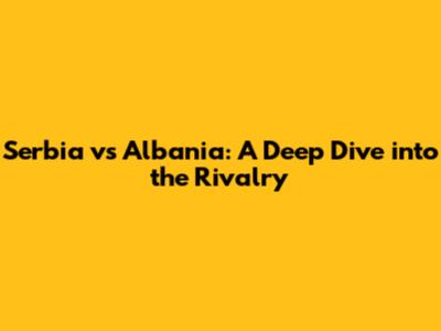 Serbia vs Albania: A Deep Dive into the Rivalry